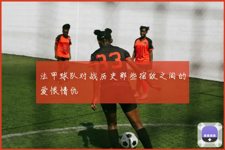 法甲球队对战历史那些宿敌之间的爱恨情仇