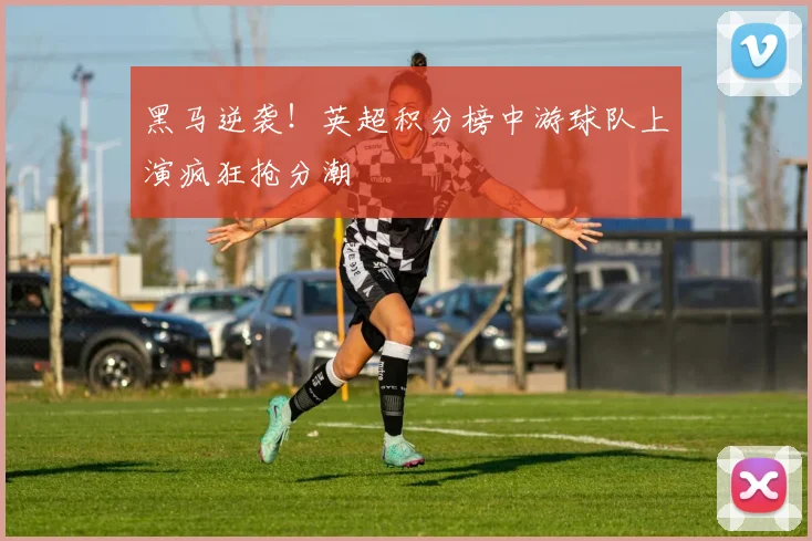 黑马逆袭！英超积分榜中游球队上演疯狂抢分潮