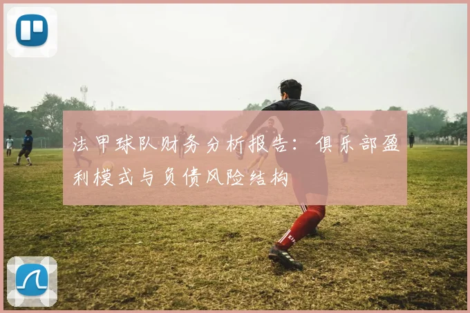 法甲球队财务分析报告：俱乐部盈利模式与负债风险结构