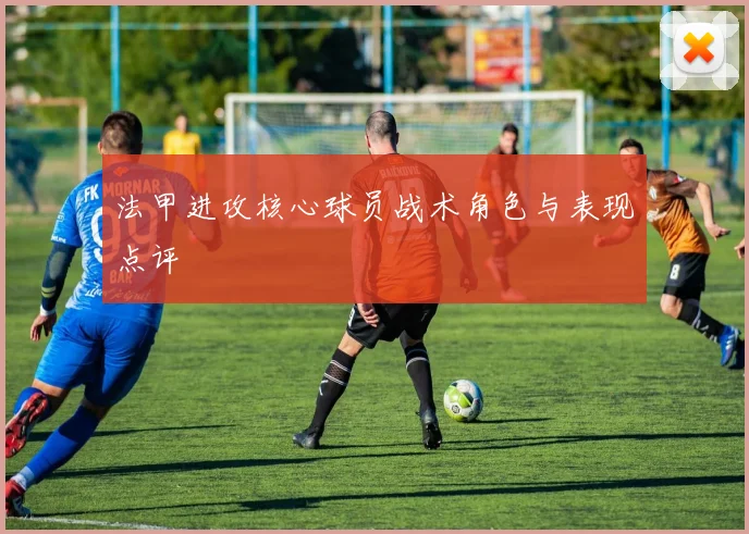 法甲进攻核心球员战术角色与表现点评